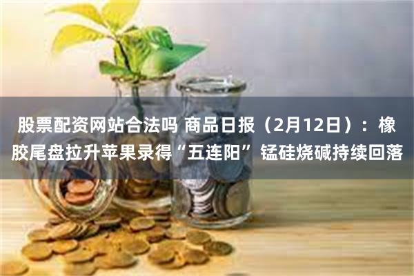 股票配资网站合法吗 商品日报（2月12日）：橡胶尾盘拉升苹果录得“五连阳” 锰硅烧碱持续回落