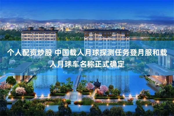 个人配资炒股 中国载人月球探测任务登月服和载人月球车名称正式确定