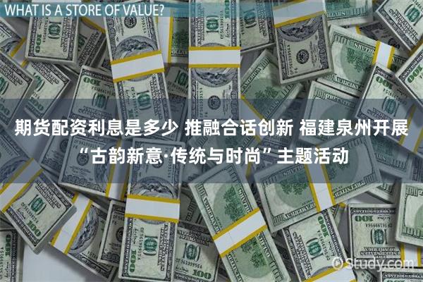 期货配资利息是多少 推融合话创新 福建泉州开展“古韵新意·传统与时尚”主题活动