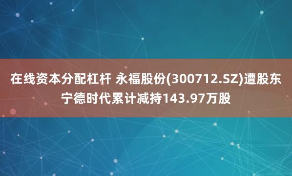 在线资本分配杠杆 永福股份(300712.SZ)遭股东宁德时代累计减持143.97万股