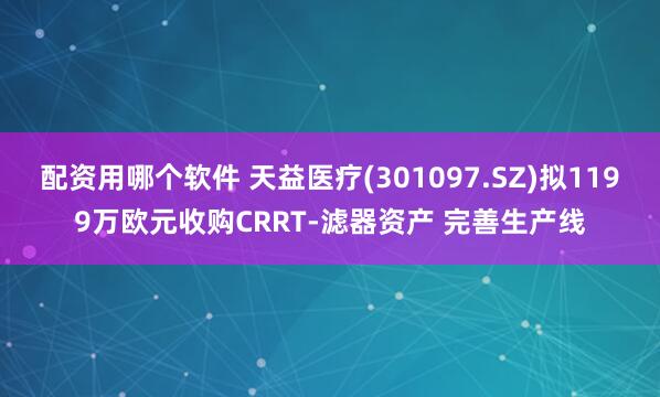 配资用哪个软件 天益医疗(301097.SZ)拟1199万欧元收购CRRT-滤器资产 完善生产线