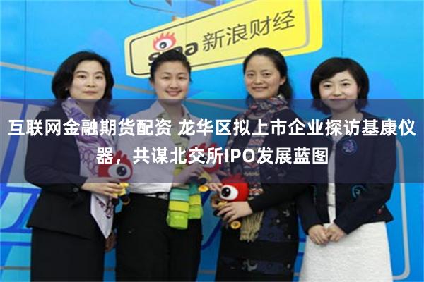 互联网金融期货配资 龙华区拟上市企业探访基康仪器，共谋北交所IPO发展蓝图
