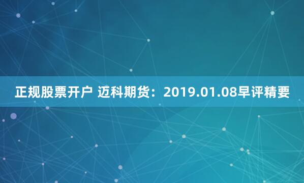 正规股票开户 迈科期货：2019.01.08早评精要
