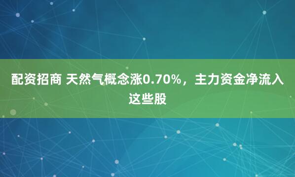 配资招商 天然气概念涨0.70%，主力资金净流入这些股
