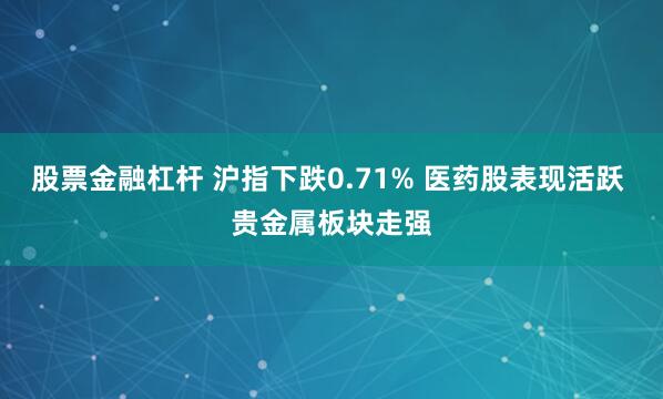 股票金融杠杆 沪指下跌0.71% 医药股表现活跃 贵金属板块走强