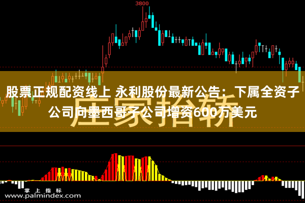 股票正规配资线上 永利股份最新公告：下属全资子公司向墨西哥子公司增资600万美元