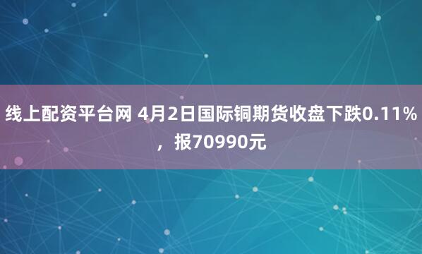 线上配资平台网 4月2日国际铜期货收盘下跌0.11%，报70990元