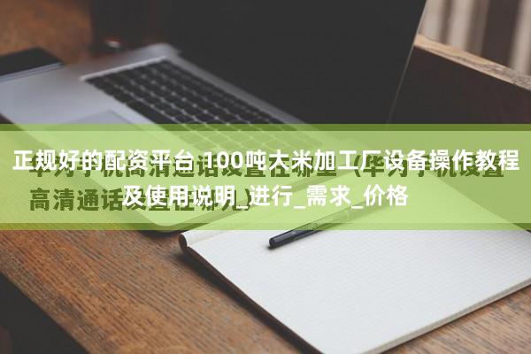 正规好的配资平台 100吨大米加工厂设备操作教程及使用说明_进行_需求_价格