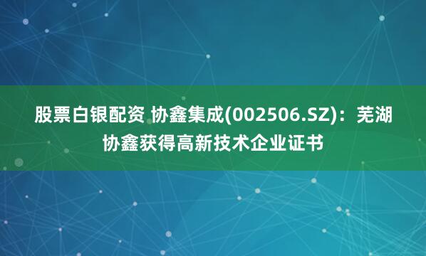 股票白银配资 协鑫集成(002506.SZ)：芜湖协鑫获得高新技术企业证书