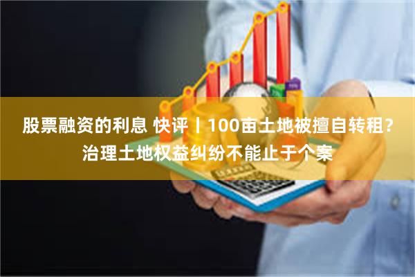 股票融资的利息 快评丨100亩土地被擅自转租？治理土地权益纠纷不能止于个案