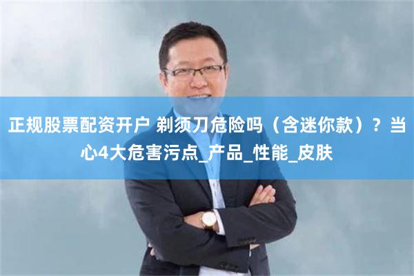 正规股票配资开户 剃须刀危险吗（含迷你款）？当心4大危害污点_产品_性能_皮肤