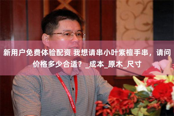 新用户免费体验配资 我想请串小叶紫檀手串，请问价格多少合适？_成本_原木_尺寸