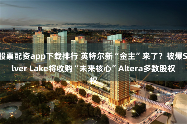 股票配资app下载排行 英特尔新“金主”来了？被爆Silver Lake将收购“未来核心”Altera多数股权