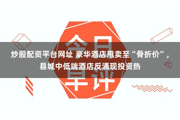 炒股配资平台网址 豪华酒店甩卖至“骨折价”，县城中低端酒店反涌现投资热