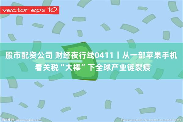 股市配资公司 财经夜行线0411丨从一部苹果手机 看关税“大棒”下全球产业链裂痕