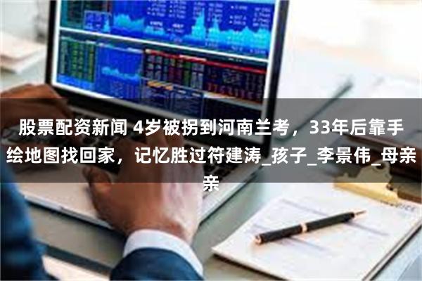 股票配资新闻 4岁被拐到河南兰考，33年后靠手绘地图找回家，记忆胜过符建涛_孩子_李景伟_母亲