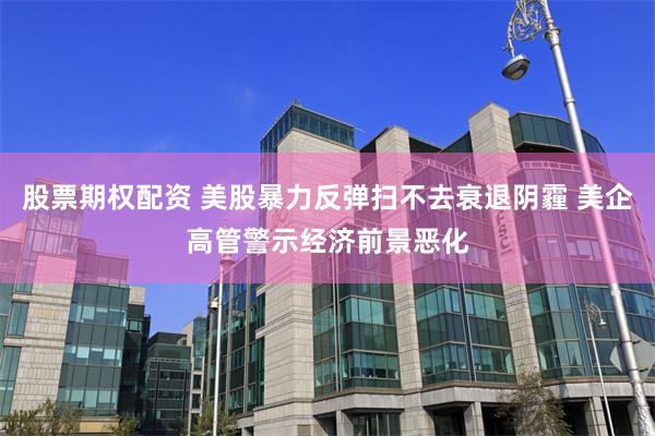 股票期权配资 美股暴力反弹扫不去衰退阴霾 美企高管警示经济前景恶化