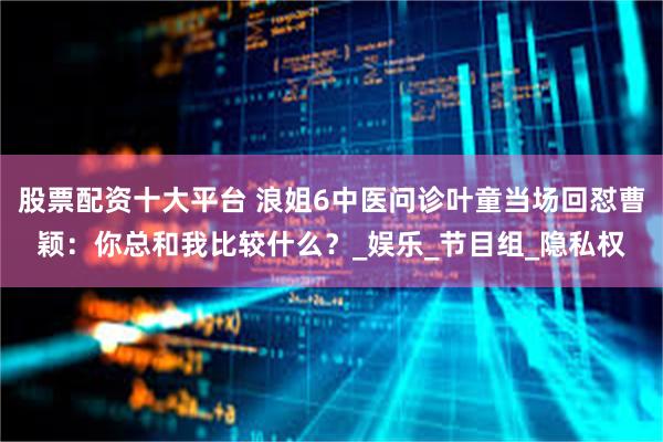 股票配资十大平台 浪姐6中医问诊叶童当场回怼曹颖：你总和我比较什么？_娱乐_节目组_隐私权