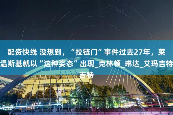 配资快线 没想到，“拉链门”事件过去27年，莱温斯基就以“这种姿态”出现_克林顿_琳达_艾玛吉特