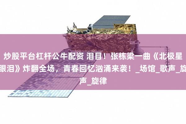 炒股平台杠杆公牛配资 泪目！张栋梁一曲《北极星的眼泪》炸翻全场，青春回忆汹涌来袭！_场馆_歌声_旋律