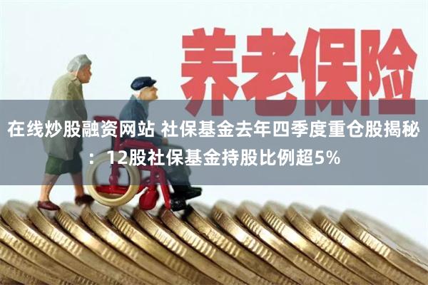 在线炒股融资网站 社保基金去年四季度重仓股揭秘：12股社保基金持股比例超5%