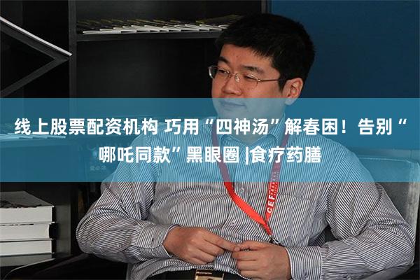 线上股票配资机构 巧用“四神汤”解春困！告别“哪吒同款”黑眼圈 |食疗药膳
