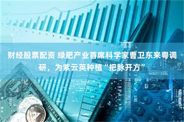 财经股票配资 绿肥产业首席科学家曹卫东来粤调研，为紫云英种植“把脉开方”