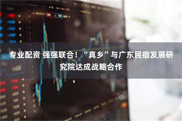 专业配资 强强联合！“真乡”与广东民宿发展研究院达成战略合作
