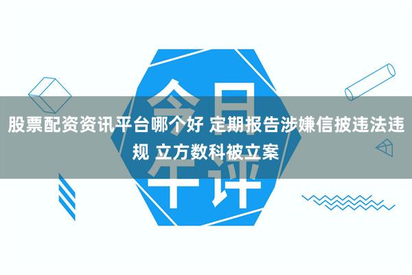 股票配资资讯平台哪个好 定期报告涉嫌信披违法违规 立方数科被立案