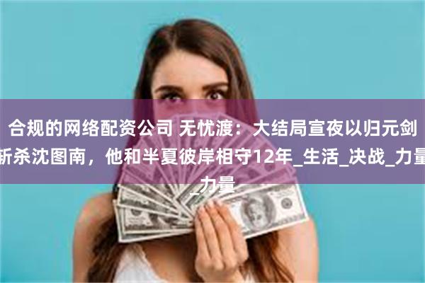 合规的网络配资公司 无忧渡：大结局宣夜以归元剑斩杀沈图南，他和半夏彼岸相守12年_生活_决战_力量