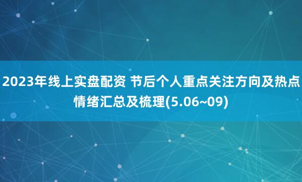 2023年线上实盘配资 节后个人重点关注方向及热点情绪汇总及梳理(5.06~09)