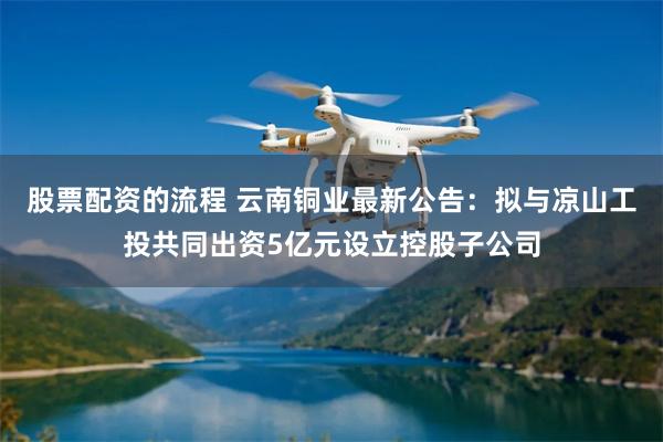 股票配资的流程 云南铜业最新公告：拟与凉山工投共同出资5亿元设立控股子公司