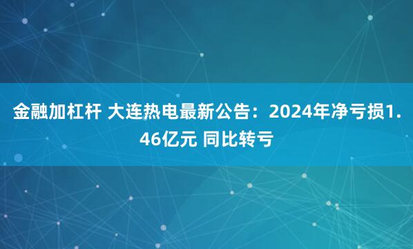 金融加杠杆 大连热电最新公告：2024年净亏损1.46亿元 同比转亏