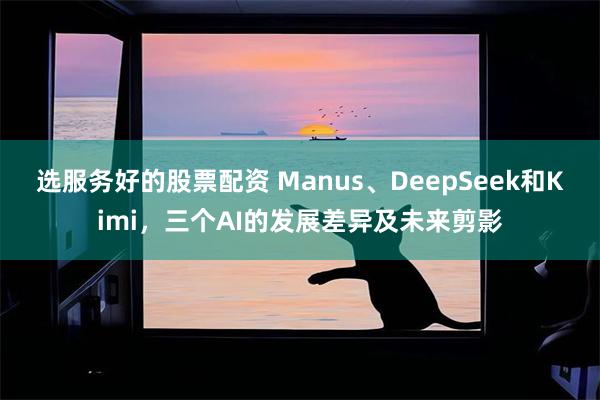 选服务好的股票配资 Manus、DeepSeek和Kimi，三个AI的发展差异及未来剪影
