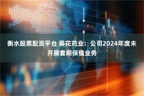 衡水股票配资平台 葵花药业：公司2024年度未开展套期保值业务