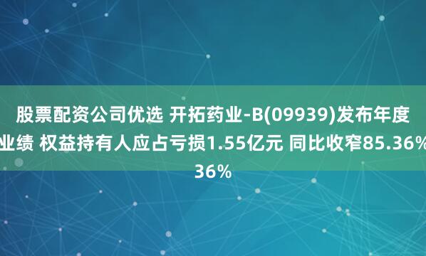 股票配资公司优选 开拓药业-B(09939)发布年度业绩 权益持有人应占亏损1.55亿元 同比收窄85.36%