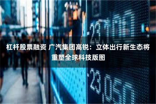 杠杆股票融资 广汽集团高锐：立体出行新生态将重塑全球科技版图