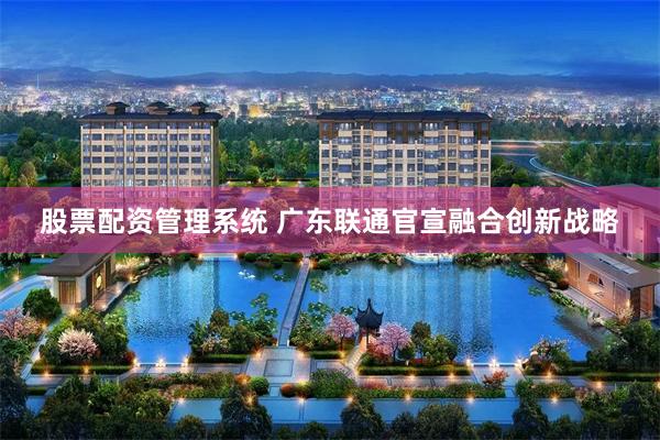 股票配资管理系统 广东联通官宣融合创新战略