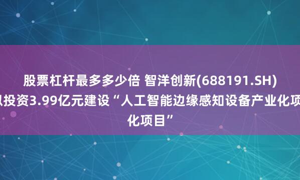 股票杠杆最多多少倍 智洋创新(688191.SH)：拟投资3.99亿元建设“人工智能边缘感知设备产业化项目”