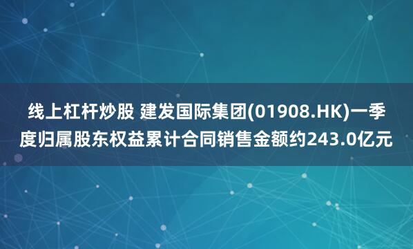 线上杠杆炒股 建发国际集团(01908.HK)一季度归属股东权益累计合同销售金额约243.0亿元