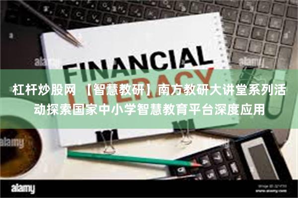 杠杆炒股网 【智慧教研】南方教研大讲堂系列活动探索国家中小学智慧教育平台深度应用