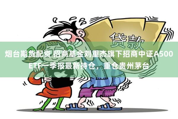 烟台期货配资 招商基金刘重杰旗下招商中证A500ETF一季报最新持仓，重仓贵州茅台