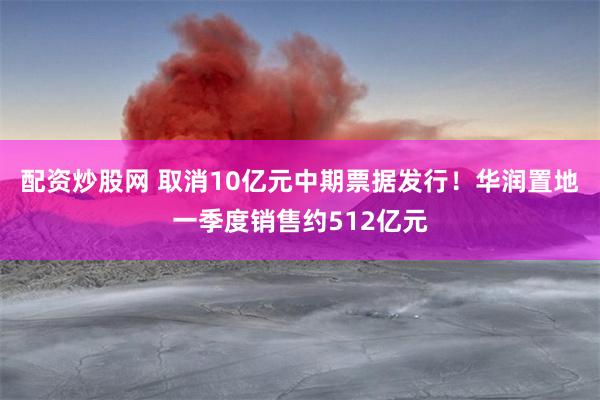 配资炒股网 取消10亿元中期票据发行！华润置地一季度销售约512亿元