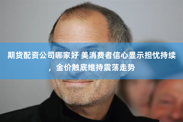 期货配资公司哪家好 美消费者信心显示担忧持续，金价触底维持震荡走势