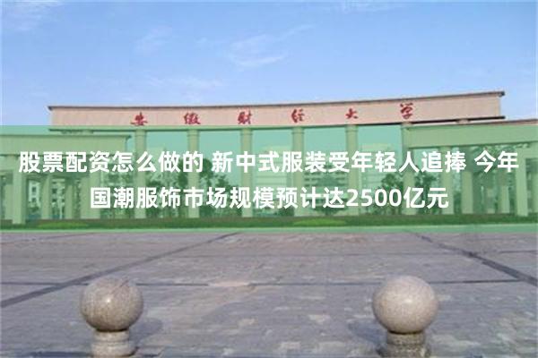 股票配资怎么做的 新中式服装受年轻人追捧 今年国潮服饰市场规模预计达2500亿元