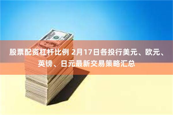 股票配资杠杆比例 2月17日各投行美元、欧元、英镑、日元最新交易策略汇总