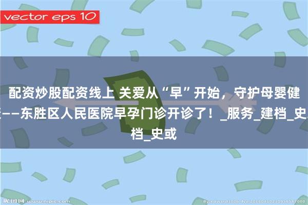 配资炒股配资线上 关爱从“早”开始，守护母婴健康——东胜区人民医院早孕门诊开诊了！_服务_建档_史或