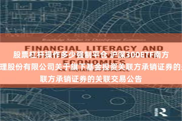 股票杠杆操作多少强制平仓 沪深300ETF南方: 南方基金管理股份有限公司关于旗下基金投资关联方承销证券的关联交易公告