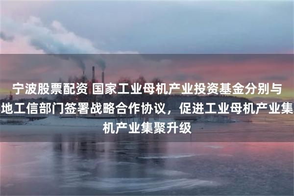 宁波股票配资 国家工业母机产业投资基金分别与津京两地工信部门签署战略合作协议，促进工业母机产业集聚升级