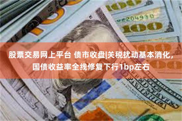 股票交易网上平台 债市收盘|关税扰动基本消化，国债收益率全线修复下行1bp左右